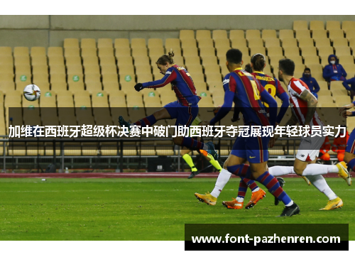 加维在西班牙超级杯决赛中破门助西班牙夺冠展现年轻球员实力