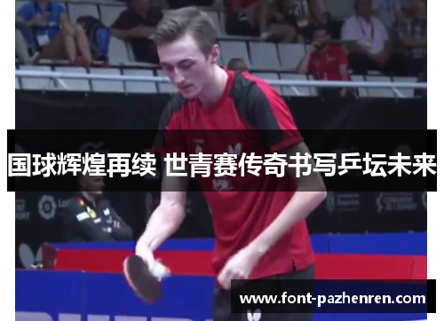 国球辉煌再续 世青赛传奇书写乒坛未来 国球辉煌再续 世青赛传奇书写乒坛未来
