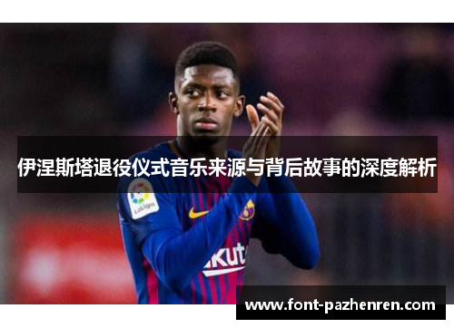 伊涅斯塔退役仪式音乐来源与背后故事的深度解析 伊涅斯塔退役仪式音乐来源与背后故事的深度解析