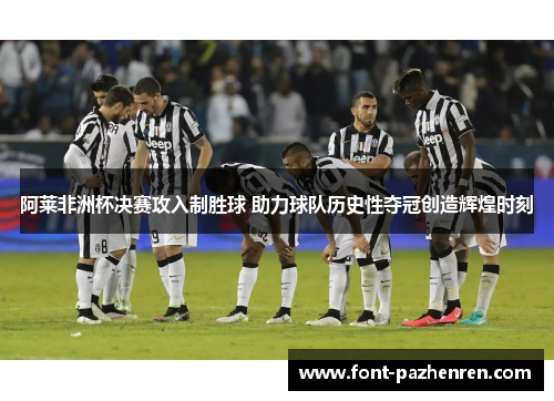 阿莱非洲杯决赛攻入制胜球 助力球队历史性夺冠创造辉煌时刻